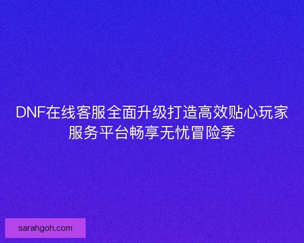 DNF在线客服全面升级打造高效贴心玩家服务平台畅享无忧冒险季
