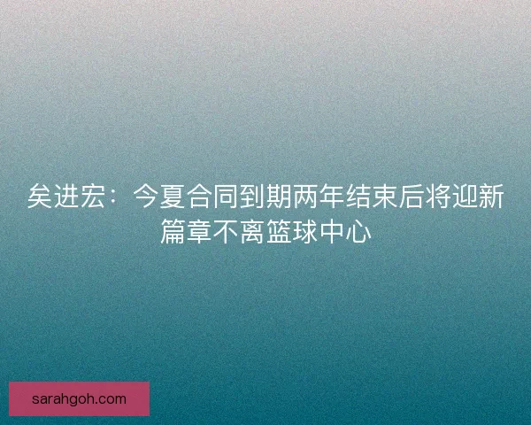 矣进宏：今夏合同到期两年结束后将迎新篇章不离篮球中心