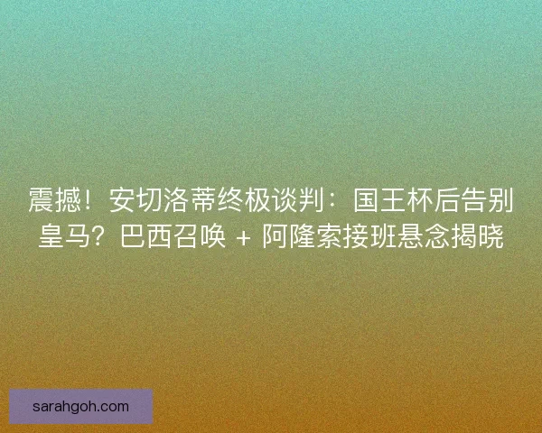 震撼！安切洛蒂终极谈判：国王杯后告别皇马？巴西召唤 + 阿隆索接班悬念揭晓