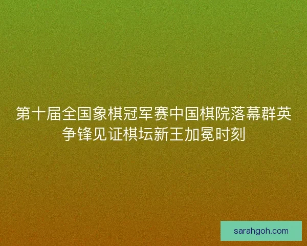 第十届全国象棋冠军赛中国棋院落幕群英争锋见证棋坛新王加冕时刻