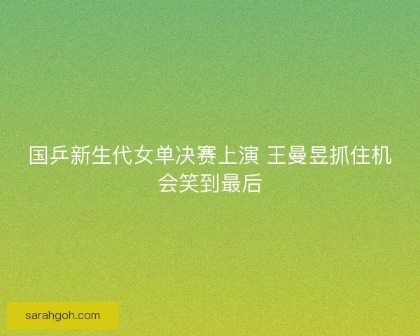 国乒新生代女单决赛上演 王曼昱抓住机会笑到最后
