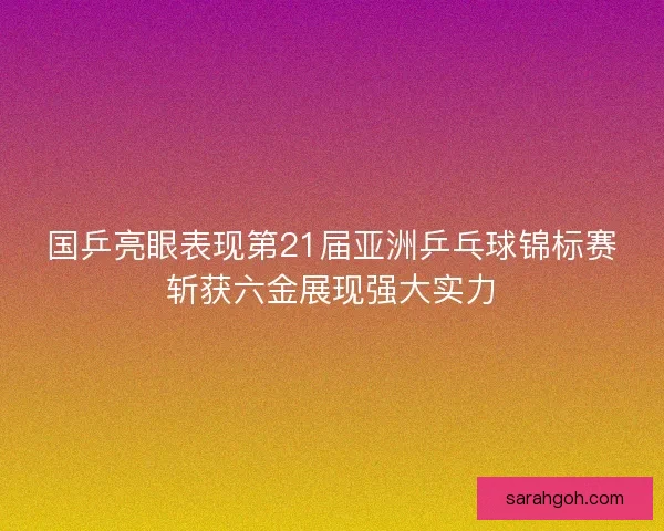 国乒亮眼表现第21届亚洲乒乓球锦标赛斩获六金展现强大实力