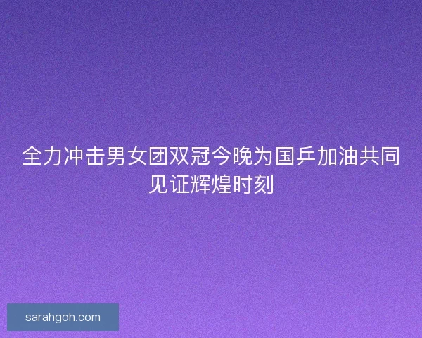 全力冲击男女团双冠今晚为国乒加油共同见证辉煌时刻